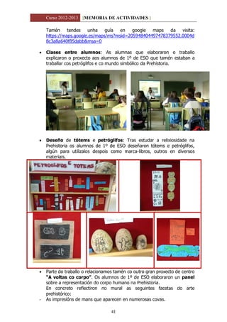Curso 2012-2013 [MEMORIA DE ACTIVIDADES ]
41
Tamén tendes unha guía en google maps da visita:
https://maps.google.es/maps/ms?msid=205948404497478379552.0004d
8c3a8a640f85dabb&msa=0
 Clases entre alumnos: As alumnas que elaboraron o traballo
explicaron o proxecto aos alumnos de 1º de ESO que tamén estaban a
traballar cos petróglifos e co mundo simbólico da Prehistoria.
 Deseño de tótems e petróglifos: Tras estudar a relixiosidade na
Prehistoria os alumnos de 1º de ESO deseñaron tótems e petróglifos,
algún para utilizalos despois como marca-libros, outros en diversos
materiais.
 Parte do traballo o relacionamos tamén co outro gran proxecto de centro
“A voltas co corpo”. Os alumnos de 1º de ESO elaboraron un panel
sobre a representación do corpo humano na Prehistoria.
En concreto reflectiron no mural as seguintes facetas do arte
prehistórico:
- As impresións de mans que aparecen en numerosas covas.
 