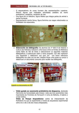Curso 2012-2013 [MEMORIA DE ACTIVIDADES ]
42
- O esquematismo do corpo humano das representacións rupestres.
Elixiron figuras que realizaban actividades cotidiáns do home
prehistórico: cazadores, recolector de mel.
- Una figura de un feiticeiro: figura híbidra que integra partes de animal e
partes humanas
- Representación dunha Venus, figura feminina cos rasgos relacionados ca
fertilidade moi esaxerados.
 Elaboración de bibliografía: Os alumnos de 1º ESO D de Historia e
Cultura das Relixións realizaron unha busca entre os fondos da Biblioteca
Carlos Nieto do IES de Ames e seleccionaron os seguintes materiais
bibliográficos e audiovisuais sobre o tema proposto. Con eles realizaron
una exposición y elaboraron una guía con una breve referencia
bibliográfica de cada uno de eles. Despois fíxose unha posta en común e
elaborouse un documento conxunto para recoller esa bibliografía.
Ligazón co documento en PDF
 Visita guiada ao xacemento prehistórico de Atapuerca, declarado
Patrimonio da Humanidade pola Unesco: visita aos tres xacementos mais
importantes da Trincheira do Ferrocarril: A sima do Elefante, A Galería e
a Gran Dolina.
Visita ao Parque Arqueolóxico: centro de Interpretación da
Prehistoria no que se experimenta a través da arqueoloxía experimental
cómo era o día a día dos nosos antepasados.
 