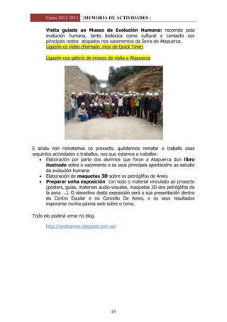 Curso 2012-2013 [MEMORIA DE ACTIVIDADES ]
43
Visita guiada ao Museo da Evolución Humana: recorrido pola
evolución humana, tanto biolóxica como cultural e contacto cos
principais restos atopados nos xacementos da Serra de Atapuerca.
Ligazón co vídeo (Formato .mov de Quick Time)
Ligazón coa galería de imaxes da visita a Atapuerca
E aínda non rematamos co proxecto. quédannos rematar o traballo coas
seguintes actividades e traballos, nos que estamos a traballar:
 Elaboración por parte dos alumnos que foron a Atapuerca dun libro
ilustrado sobre o xacemento e os seus principais aportacións ao estudio
da evolución humana
 Elaboración de maquetas 3D sobre os petróglifos de Ames
 Preparar unha exposición con todo o material vinculado ao proxecto
(posters, guías, materiais audio-visuales, maquetas 3D dos petróglifos de
la zona ...). O obxectivo desta exposición será a súa presentación dentro
do Centro Escolar e no Concello De Ames, e os seus resultados
exporanse nunha páxina web sobre o tema.
Todo elo poderá verse no blog
http://iesdeames.blogspot.com.es/
 