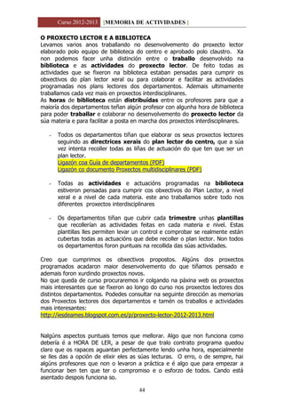 Curso 2012-2013 [MEMORIA DE ACTIVIDADES ]
44
O PROXECTO LECTOR E A BIBLIOTECA
Levamos varios anos traballando no desenvolvemento do proxecto lector
elaborado polo equipo de biblioteca do centro e aprobado polo claustro. Xa
non podemos facer unha distinción entre o traballo desenvolvido na
biblioteca e as actividades do proxecto lector. De feito todas as
actividades que se fixeron na biblioteca estaban pensadas para cumprir os
obxectivos do plan lector xeral ou para colaborar e facilitar as actividades
programadas nos plans lectores dos departamentos. Ademais ultimamente
traballamos cada vez mais en proxectos interdisciplinares.
As horas de biblioteca están distribuídas entre os profesores para que a
maioría dos departamentos teñan algún profesor con algunha hora de biblioteca
para poder traballar e colaborar no desenvolvemento do proxecto lector da
súa materia e para facilitar a posta en marcha dos proxectos interdisciplinares.
- Todos os departamentos tiñan que elaborar os seus proxectos lectores
seguindo as directrices xerais do plan lector do centro, que a súa
vez intenta recoller todas as liñas de actuación do que ten que ser un
plan lector.
Ligazón coa Guía de departamentos (PDF)
Ligazón co documento Proxectos multidisciplinares (PDF)
- Todas as actividades e actuacións programadas na biblioteca
estiveron pensadas para cumprir cos obxectivos do Plan Lector, a nivel
xeral e a nivel de cada materia. este ano traballamos sobre todo nos
diferentes proxectos interdisciplinares
- Os departamentos tiñan que cubrir cada trimestre unhas plantillas
que recollerían as actividades feitas en cada materia e nivel. Estas
plantillas lles permiten levar un control e comprobar se realmente están
cubertas todas as actuacións que debe recoller o plan lector. Non todos
os departamentos foron puntuais na recollida das súas actividades.
Creo que cumprimos os obxectivos propostos. Algúns dos proxectos
programados acadaron maior desenvolvemento do que tiñamos pensado e
ademais foron xurdindo proxectos novos.
No que queda de curso procuraremos ir colgando na páxina web os proxectos
mais interesantes que se fixeron ao longo do curso nos proxectos lectores dos
distintos departamentos. Podedes consultar na seguinte dirección as memorias
dos Proxectos lectores dos departamentos e tamén os traballos e actividades
mais interesantes:
http://iesdeames.blogspot.com.es/p/proxecto-lector-2012-2013.html
Nalgúns aspectos puntuais temos que mellorar. Algo que non funciona como
debería é a HORA DE LER, a pesar de que tralo contrato programa quedou
claro que os rapaces aguantan perfectamente lendo unha hora, especialmente
se lles das a opción de elixir eles as súas lecturas. O erro, o de sempre, hai
algúns profesores que non o levaron a práctica e é algo que para empezar a
funcionar ben ten que ter o compromiso e o esforzo de todos. Cando está
asentado despois funciona so.
 