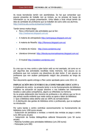 Curso 2012-2013 [MEMORIA DE ACTIVIDADES ]
45
As novas tecnoloxías tamén van asentándose. So hai que comprobar que
poucos proxectos de traballo non as inclúen, ou no proceso de busca de
información ou na propia presentación. Unha ollada a Aula virtual tamén da
idea da cantidade de profesores que xa traballan de outro xeito cos alumnos.
http://centros.edu.xunta.es/iesames/moodle/
Tamén temos moitos blogs:
 Para a información das actividades que se fan:
http://iesdeames.blogspot.com.es/
 A materia de antropoloxía http://antropoque.blogspot.com.es/
 A materia de filosofía: http://filonexos.blogspot.com.es/
 A materia de música http://www.sondames.org/
 Literatura Universal: http://literaturauniversaliesames.blogspot.com.es/
 O musical http://oeslabon.wordpress.com/
Eu creo que no meu centro o plan lector está xa moi asentado, tal como se ve
por algunhas das actividades recollidas nesta memoria. Son poucos xa os
profesores que non cumpren cos obxectivos do plan lector. E son poucos os
profesores que non acaban participando nalgún dos proxectos ao longo do
curso.
Nun documento aparte entrego o Plan Lector aprobado para o ano 2011-12.
IMPLICACIÓN DO CENTRO E DA COMUNIDADE EDUCATIVA
A implicación do centro no proxecto lector e no bo funcionamento da biblioteca
reflíctese na actuación do equipo directivo e nos traballos tan interesantes
levados a cabo polos compañeiros, algúns xa reflectidos na memoria.
Xa na propia elaboración dos horarios de profesores e do esforzo que se fai en
dos sensos resulta evidente que neste centro se apoia a labor da biblioteca:
1- Que a biblioteca estea aberta case ao 100% da xornada lectiva
2- A distribución das gardas de biblioteca entre o profesorado, que xa expliquei
na introdución.
Por outra banda o centro contribúe economicamente no funcionamento da
biblioteca nuns 1200 euros anuais:
- Subscrición de periódicos e revistas: a maioría das revistas as paga o centro
(uns 300 euros anuais)
- Subscrición de fondos bibliográficos editorial Rinoceronte (uns 50 euros
anuais)
- Materias funxibles para actividades biblioteca (uns 250 euros)
- Fotocopias (uns 200)
 