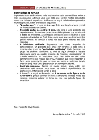 Curso 2012-2013 [MEMORIA DE ACTIVIDADES ]
47
PREVISIÓNS DE FUTURO
O proxecto lector está cada vez máis implantado e cada vez trabállase mellor e
máis coordenados. Ademais vexo que cada ano xorden moitas actividades
novas que hai que ir engadindo. A idea e a de seguir traballando en proxectos
multidisciplinares. Están previstos os seguintes:
- “A voltas co…”: o tema será o cine. Este será tamén o tema central
do Proxecto Lector de Centro.
- Proxecto Lector de centro: O cine. Este será o tema proposto aos
departamentos. Será un dos proxectos multidisciplinares que se ofrecerá
a todos os profesores. As principais actividades que se levarán a cabo
quedarán deseñadas ao final deste curso para que os departamentos
podan incluílas ao comezar o curso nos seus plans lectores das súas
materias.
- A biblioteca solidaria. Seguiremos coas nosas campañas de
concienciación. Un proxecto que aínda non levamos a cabo sería a
creación dun grupo de “periodistas solidarios”: Pode formarse cun
grupo de alumnos voluntarios ou ben se algún profesor o desexa
plantexarse como un posible proxecto do Proxecto Interdisciplinar. O
traballo consistiría en seleccionar cada mes unha ou dos datas
conmemorativas das fixadas pola ONU, investigar qué suceso recordan e
facer unha presentación para o centro en paneis e poderíase tamén
crear un blog, facer unha presentación en powerpoint etc etc.
- Contrato-programa: Temos en mente seguir, aínda están por
determinar que cambios imos facer, se haberá dispoñibilidade do
profesorado…O tema será tamén o cine.
- A intención e seguir co Proxecto con A de Ames, A de Ágora, A de
Astronomía, porque ademais de que a astronomía interesa moito aos
rapaces, podemos enlazar co tema do cine coa película Ágora de
Amenábar.
Fdo: Margarita Olivar Roldán
Ames- Bertamiráns, 5 de xuño 2013
 