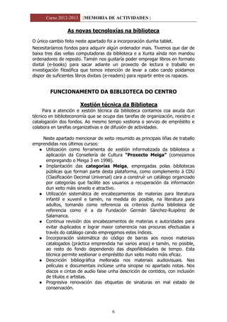 Curso 2012-2013 [MEMORIA DE ACTIVIDADES ]
6
As novas tecnoloxías na biblioteca
O único cambio feito neste apartado foi a incorporación dunha tablet.
Necesitaríamos fondos para adquirir algún ordenador mais. Tivemos que dar de
baixa tres das vellas computadoras da biblioteca e a Xunta aínda non mandou
ordenadores de reposto. Tamén nos gustaría poder empregar libros en formato
dixital (e-books) para sacar adiante un proxecto de lectura e traballo en
investigación filosófica que temos intención de levar a cabo cando poidamos
dispor de suficientes libros dixitais (e-readers) para repartir entre os rapaces.
FUNCIONAMENTO DA BIBLIOTECA DO CENTRO
Xestión técnica da Biblioteca
Para a atención e xestión técnica da biblioteca contamos coa axuda dun
técnico en biblioteconomía que se ocupa das tarefas de organización, rexistro e
catalogación dos fondos. Ao mesmo tempo xestiona o servizo de empréstito e
colabora en tarefas organizativas e de difusión de actividades.
Neste apartado mencionar de xeito resumido as principais liñas de traballo
emprendidas nos últimos cursos:
 Utilización como ferramenta de xestión informatizada da biblioteca a
aplicación da Consellería de Cultura “Proxecto Meiga” (comezamos
empregando o Meiga 3 en 1998).
 Implantación das categorías Meiga, empregadas polas bibliotecas
públicas que forman parte desta plataforma, como complemento á CDU
(Clasificación Decimal Universal) cara a construír un catálogo organizado
por categorías que facilite aos usuarios a recuperación da información
dun xeito máis sinxelo e atractivo.
 Utilización sistemática de encabezamentos de materias para literatura
infantil e xuvenil e tamén, na medida do posible, na literatura para
adultos, tomando como referencia os criterios dunha biblioteca de
referencia como é a da Fundación Germán Sánchez-Ruipérez de
Salamanca.
 Continua revisión dos encabezamentos de materias e autoridades para
evitar duplicados e lograr maior coherencia nas procuras efectuadas a
través do catálogo cando empregamos estes índices.
 Incorporación sistemática do código de barras aos novos materiais
catalogados (práctica emprendida hai varios anos) e tamén, no posible,
ao resto do fondo dependendo das dispoñibilidades de tempo. Esta
técnica permite xestionar o empréstito dun xeito moito máis eficaz.
 Descrición bibliográfica mellorada nos materiais audiovisuais. Nas
películas e documentais inclúese unha sinopse no apartado notas. Nos
discos e cintas de audio faise unha descrición de contidos, con inclusión
de títulos e artistas.
 Progresiva renovación das etiquetas de sinaturas en mal estado de
conservación.
 