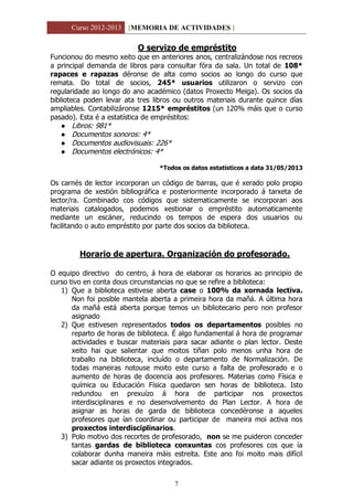 Curso 2012-2013 [MEMORIA DE ACTIVIDADES ]
7
O servizo de empréstito
Funcionou do mesmo xeito que en anteriores anos, centralizándose nos recreos
a principal demanda de libros para consultar fóra da sala. Un total de 108*
rapaces e rapazas déronse de alta como socios ao longo do curso que
remata. Do total de socios, 245* usuarios utilizaron o servizo con
regularidade ao longo do ano académico (datos Proxecto Meiga). Os socios da
biblioteca poden levar ata tres libros ou outros materiais durante quince días
ampliables. Contabilizáronse 1215* empréstitos (un 120% máis que o curso
pasado). Esta é a estatística de empréstitos:
 Libros: 981*
 Documentos sonoros: 4*
 Documentos audiovisuais: 226*
 Documentos electrónicos: 4*
*Todos os datos estatísticos a data 31/05/2013
Os carnés de lector incorporan un código de barras, que é xerado polo propio
programa de xestión bibliográfica e posteriormente incorporado á tarxeta de
lector/ra. Combinado cos códigos que sistematicamente se incorporan aos
materiais catalogados, podemos xestionar o empréstito automaticamente
mediante un escáner, reducindo os tempos de espera dos usuarios ou
facilitando o auto empréstito por parte dos socios da biblioteca.
Horario de apertura. Organización do profesorado.
O equipo directivo do centro, á hora de elaborar os horarios ao principio de
curso tivo en conta dous circunstancias no que se refire a biblioteca:
1) Que a biblioteca estivese aberta case o 100% da xornada lectiva.
Non foi posible mantela aberta a primeira hora da mañá. A última hora
da mañá está aberta porque temos un bibliotecario pero non profesor
asignado
2) Que estivesen representados todos os departamentos posibles no
reparto de horas de biblioteca. É algo fundamental á hora de programar
actividades e buscar materiais para sacar adiante o plan lector. Deste
xeito hai que salientar que moitos tiñan polo menos unha hora de
traballo na biblioteca, incluído o departamento de Normalización. De
todas maneiras notouse moito este curso a falta de profesorado e o
aumento de horas de docencia aos profesores. Materias como Física e
química ou Educación Física quedaron sen horas de biblioteca. Isto
redundou en prexuízo á hora de participar nos proxectos
interdisciplinares e no desenvolvemento do Plan Lector. A hora de
asignar as horas de garda de biblioteca concedéronse a aqueles
profesores que ían coordinar ou participar de maneira moi activa nos
proxectos interdisciplinarios.
3) Polo motivo dos recortes de profesorado, non se me puideron conceder
tantas gardas de biblioteca conxuntas cos profesores cos que ía
colaborar dunha maneira máis estreita. Este ano foi moito mais difícil
sacar adiante os proxectos integrados.
 