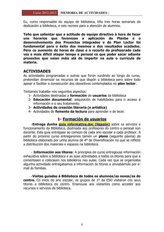 Curso 2012-2013 [MEMORIA DE ACTIVIDADES ]
8
Eu, como responsable do equipo de biblioteca, tiña tres horas semanais de
dedicación a biblioteca, e seis recreos para a atención de alumnos.
Teño que salientar que a actitude do equipo directivo á hora de facer
uns horarios que favorezan a aplicación do Planbe e o
desenvolvemento dos Proxectos integrados e do Plan Lector foi
fundamental para o éxito dos mesmos e dos resultados acadados.
Pero co aumento de horas de clase e o recorte do profesorado cada
vez e mais difícil atopar tempo e persoal co que poder sacar adiante
proxectos que vaian máis alá de impartir na aula o currículo de
materia.
ACTIVIDADES
As actividades programadas e outras que foron xurdindo ao longo do curso,
pretendían dinamizar os recursos de que dispón a biblioteca pero sobre todo
apoiar e facilitar a consecución dos obxectivos contemplados no plan lector.
Tentamos traballar nos seguintes aspectos:
1- Actividades destinadas a formación de usuarios da biblioteca
2- Educación documental: adquisición de habilidades para o acceso á
información e o seu tratamento.
3- Actividades de creación literaria (e artística)
4- Actividades de fomento da lectura para aprender e de lecer.
1- Formación de usuarios
-Entrega dunha guía informativa.doc (ligazón) sobre os servizos e
funcionamento da Biblioteca, destinada aos profesores do centro e persoal non
docente. Esta guía entrégase ao comezo de cada ano escolar a cada profesor. A
partir do próximo curso entregaremos tamén un plano (seguinte páxina) da
biblioteca elaborado por unha alumna de 4º de Diversificación no que se reflicte
a distribución dos materiais e espazos na biblioteca.
- Información aos titores: A principios de curso entregouse información
exhaustiva sobre a biblioteca e as súas actividades a todos os titores para que a
comentasen e colocasen nos taboleiros nas aulas. Cada vez que se organizaba
algunha actividade entregabamos a información ós titores e enviabámola por e-
mail ás familias.
-Visitas guiadas á Biblioteca de todos os alumnos/as novos/as do
centro. Co inicio do ano escolar, os grupos de 1º da ESO visitaron cos seus
titores a biblioteca do centro. Ensinouse aos visitantes como acceder aos
recursos e servizos da biblioteca.
 