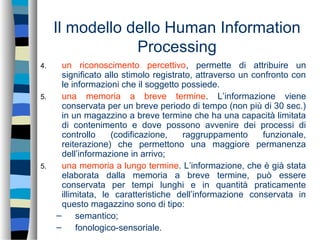 Il modello dello Human Information
Processing
4. un riconoscimento percettivo, permette di attribuire un
significato allo stimolo registrato, attraverso un confronto con
le informazioni che il soggetto possiede.
5. una memoria a breve termine. L’informazione viene
conservata per un breve periodo di tempo (non più di 30 sec.)
in un magazzino a breve termine che ha una capacità limitata
di contenimento e dove possono avvenire dei processi di
controllo (codificazione, raggruppamento funzionale,
reiterazione) che permettono una maggiore permanenza
dell’informazione in arrivo;
5. una memoria a lungo termine. L’informazione, che è già stata
elaborata dalla memoria a breve termine, può essere
conservata per tempi lunghi e in quantità praticamente
illimitata, le caratteristiche dell’informazione conservata in
questo magazzino sono di tipo:
– semantico;
– fonologico-sensoriale.
 