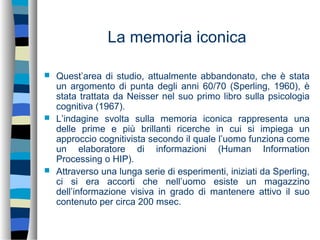 La memoria iconica
 Quest’area di studio, attualmente abbandonato, che è stata
un argomento di punta degli anni 60/70 (Sperling, 1960), è
stata trattata da Neisser nel suo primo libro sulla psicologia
cognitiva (1967).
 L’indagine svolta sulla memoria iconica rappresenta una
delle prime e più brillanti ricerche in cui si impiega un
approccio cognitivista secondo il quale l’uomo funziona come
un elaboratore di informazioni (Human Information
Processing o HIP).
 Attraverso una lunga serie di esperimenti, iniziati da Sperling,
ci si era accorti che nell’uomo esiste un magazzino
dell’informazione visiva in grado di mantenere attivo il suo
contenuto per circa 200 msec.
 