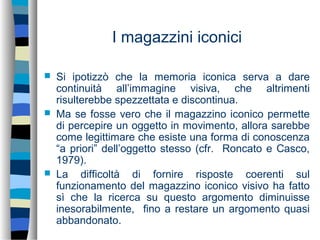 I magazzini iconici
 Si ipotizzò che la memoria iconica serva a dare
continuità all’immagine visiva, che altrimenti
risulterebbe spezzettata e discontinua.
 Ma se fosse vero che il magazzino iconico permette
di percepire un oggetto in movimento, allora sarebbe
come legittimare che esiste una forma di conoscenza
“a priori” dell’oggetto stesso (cfr. Roncato e Casco,
1979).
 La difficoltà di fornire risposte coerenti sul
funzionamento del magazzino iconico visivo ha fatto
sì che la ricerca su questo argomento diminuisse
inesorabilmente, fino a restare un argomento quasi
abbandonato.
 