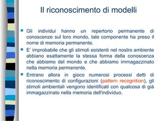 Il riconoscimento di modelli
 Gli individui hanno un repertorio permanente di
conoscenze sul loro mondo, tale componente ha preso il
nome di memoria permanente.
 E’ improbabile che gli stimoli esistenti nel nostro ambiente
abbiano esattamente la stessa forma della conoscenza
che abbiamo del mondo e che abbiamo immagazzinato
nella memoria permanente.
 Entrano allora in gioco numerosi processi detti di
riconoscimento di configurazioni (pattern recognition), gli
stimoli ambientali vengono identificati con qualcosa di già
immagazzinato nella memoria dell'individuo.
 
