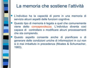 La memoria che sostiene l’attività
 L’individuo ha la capacità di porre in una memoria di
servizio alcuni aspetti delle funzioni cognitive.
 Questo tipo di memoria è legata a quel che comunemente
viene detto consapevolezza. L’individuo diventa così
capace di controllare o modificare alcuni processamenti
che sta compiendo.
 Questo aspetto consente anche di pianificare o di
generare delle condizioni uniche di informazioni in cui non
si è mai imbattuto in precedenza (Moates & Schumacher,
1983).
 