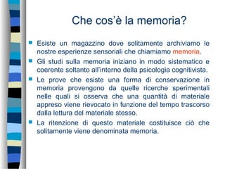 Che cos’è la memoria?
 Esiste un magazzino dove solitamente archiviamo le
nostre esperienze sensoriali che chiamiamo memoria.
 Gli studi sulla memoria iniziano in modo sistematico e
coerente soltanto all’interno della psicologia cognitivista.
 Le prove che esiste una forma di conservazione in
memoria provengono da quelle ricerche sperimentali
nelle quali si osserva che una quantità di materiale
appreso viene rievocato in funzione del tempo trascorso
dalla lettura del materiale stesso.
 La ritenzione di questo materiale costituisce ciò che
solitamente viene denominata memoria.
 
