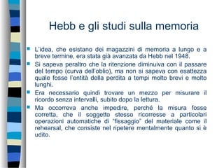Hebb e gli studi sulla memoria
 L’idea, che esistano dei magazzini di memoria a lungo e a
breve termine, era stata già avanzata da Hebb nel 1948.
 Si sapeva peraltro che la ritenzione diminuiva con il passare
del tempo (curva dell’oblio), ma non si sapeva con esattezza
quale fosse l’entità della perdita a tempi molto brevi e molto
lunghi.
 Era necessario quindi trovare un mezzo per misurare il
ricordo senza intervalli, subito dopo la lettura.
 Ma occorreva anche impedire, perché la misura fosse
corretta, che il soggetto stesso ricorresse a particolari
operazioni automatiche di “fissaggio” del materiale come il
rehearsal, che consiste nel ripetere mentalmente quanto si è
udito.
 