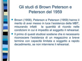 Gli studi di Brown Peterson e
Peterson del 1959
 Brown (1958), Peterson e Peterson (1959) hanno il
merito di aver messo in luce l’esistenza della MBT,
misurando infatti la quantità di ricordo nelle
condizioni in cui è impedito al soggetto il rehearsal.
 Il primo di questi studiosi sostiene che è necessario
riconoscere l’esistenza di un magazzino a breve
termine con capacità limitata e soggetto a rapido
decadimento, se non interviene il rehearsal.
 