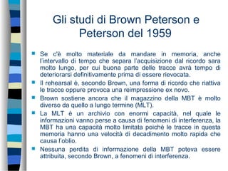 Gli studi di Brown Peterson e
Peterson del 1959
 Se c'è molto materiale da mandare in memoria, anche
l’intervallo di tempo che separa l’acquisizione dal ricordo sara
molto lungo, per cui buona parte delle tracce avrà tempo di
deteriorarsi definitivamente prima di essere rievocata.
 Il rehearsal è, secondo Brown, una forma di ricordo che riattiva
le tracce oppure provoca una reimpressione ex novo.
 Brown sostiene ancora che il magazzino della MBT è molto
diverso da quello a lungo termine (MLT).
 La MLT è un archivio con enormi capacità, nel quale le
informazioni vanno perse a causa di fenomeni di interferenza, la
MBT ha una capacità molto limitata poichè le tracce in questa
memoria hanno una velocità di decadimento molto rapida che
causa l’oblio.
 Nessuna perdita di informazione della MBT poteva essere
attribuita, secondo Brown, a fenomeni di interferenza.
 