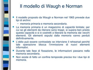 Il modello di Waugh e Norman
 Il modello proposto da Waugh e Norman nel 1965 prevede due
tipi di archivi:
– memoria primaria e memoria secondaria.
 La memoria primaria è un magazzino di capacità limitate; per
cui se gli elementi da ritenere sono troppi, si supera ben presto
questa capacità e si è costretti a liberare la memoria dai vecchi
elementi. Gli elementi espulsi dalla memoria vanno perduti
definitivamente.
 L’oblio può essere contrastato se interviene il rehearsal perché
tale operazione blocca l’immissione di nuovi elementi
informativi.
 Durante tale fase di fissazione, le informazioni passano nella
memoria secondaria.
 Non esiste di fatto un confine temporale preciso tra i due tipi di
memoria.
 