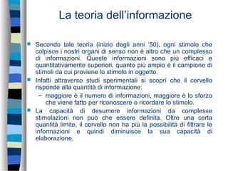 La teoria dell’informazione
 Secondo tale teoria (inizio degli anni ‘50), ogni stimolo che
colpisce i nostri organi di senso non è altro che un complesso
di informazioni. Queste informazioni sono più efficaci e
quantitativamente superiori, quanto più ampio è il campione di
stimoli da cui proviene lo stimolo in oggetto.
 Infatti attraverso studi sperimentali si scoprì che il cervello
risponde alla quantità di informazione:
– maggiore è il numero di informazioni, maggiore è lo sforzo
che viene fatto per riconoscere o ricordare lo stimolo.
 La capacità di desumere informazioni da complesse
stimolazioni non può che essere definita. Oltre una certa
quantità limite, il cervello non ha più la possibilità di filtrare le
informazioni e quindi diminuisce la sua capacità di
elaborazione.
 