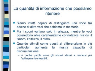 La quantità di informazione che possiamo
ritenere
 Siamo infatti capaci di distinguere una voce fra
decine di altre voci che abbiamo in memoria.
 Ma i suoni variano solo in altezza, mentre le voci
possiedono altre caratteristiche connotative, fra cui il
timbro, l’altezza, il ritmo.
 Quando stimoli come questi si differenziano in più
particolari aumenta la nostra capacità di
discriminazione:
– in poche parole sono gli stimoli stessi a rendersi più
facilmente riconoscibili.
 