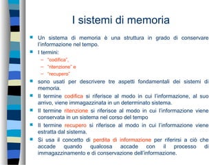 I sistemi di memoria
 Un sistema di memoria è una struttura in grado di conservare
l’informazione nel tempo.
 I termini:
– “codifica”,
– “ritenzione” e
– “recupero”
 sono usati per descrivere tre aspetti fondamentali dei sistemi di
memoria.
 Il termine codifica si riferisce al modo in cui l’informazione, al suo
arrivo, viene immagazzinata in un determinato sistema.
 Il termine ritenzione si riferisce al modo in cui l’informazione viene
conservata in un sistema nel corso del tempo
 Il termine recupero si riferisce al modo in cui l’informazione viene
estratta dal sistema.
 Si usa il concetto di perdita di informazione per riferirsi a ciò che
accade quando qualcosa accade con il processo di
immagazzinamento e di conservazione dell’informazione.
 