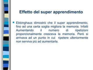 Effetto del super apprendimento
 Ebbinghaus dimostrò che il super apprendimento,
fino ad una certa soglia migliora la memoria. Infatti
Aumentando il numero di ripetizioni
proporzionalmente cresceva la memoria. Però si
arrivava ad un punto in cui ripetere ulteriormente
non serviva più ad aumentarla.
 