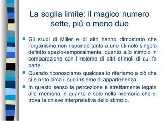 La soglia limite: il magico numero
sette, più o meno due
 Gli studi di Miller e di altri hanno dimostrato che
l’organismo non risponde tanto a uno stimolo singolo
definito spazio-temporalmente, quanto allo stimolo in
comparazione con l’insieme di altri stimoli di cui fa
parte.
 Quando riconosciamo qualcosa lo riferiamo a ciò che
ci è noto circa il suo insieme di appartenenza.
 In questo senso la percezione è strettamente legata
alla memoria in quanto è solo nella memoria che si
trova la chiave interpretativa dello stimolo.
 