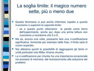 La soglia limite: il magico numero
sette, più o meno due
 Questo fenomeno ci può anche informare rispetto a quanto
riusciremo a superare la capacità limite:
– se a questo punto utilizziamo le parole come items
dell’esperimento, anche qui, dopo una prima lettura non
riusciremo a ricordarne che 5 o 6.
 Ma se, ancora una volta, possiamo fare una ri-codificazione
significativa, formando per esempio delle frasi, il limite sarà di
nuovo superato.
 Noi abbiamo quindi la possibilità di raggruppare gli items in
unità particolari che Miller chiama chunks.
 La ri-codificazione per chunks ha una importanza eccezionale
nei processi di memoria, dal riconoscimento alla soluzione dei
problemi.
 