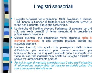 I registri sensoriali
 I registri sensoriali visivi (Sperling, 1960; Averbach e Corriell,
1961) hanno la funzione di trattenere per pochissimo tempo, in
forma non elaborata, quello che percepiamo.
 Le ricerche di Sperling avevano l’esigenza di spiegare perché
solo una certa quantità di items memorizzati in precedenza
poteva essere rievocata.
 Questa quantità, che attualmente viene chiamata span di
memoria immediata, è una porzione piuttosto piccola del
materiale appreso.
 L’autore ipotizzò che quello che percepiamo delle lettere
dell’alfabeto, per esempio, può essere conservato per
brevissimo tempo. Se in questo intervallo tutto il materiale non
viene per così dire materializzato, scritto su un foglio o tradotto in
parole, va irrimediabilmente perduto.
 Per cui lo span di memoria immediata non è altro che il massimo
di informazione recuperabile dal registro sensoriale prima che
inizi il processo di decadimento.
 