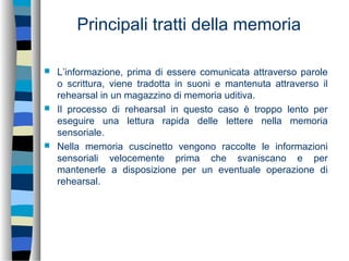 Principali tratti della memoria
 L’informazione, prima di essere comunicata attraverso parole
o scrittura, viene tradotta in suoni e mantenuta attraverso il
rehearsal in un magazzino di memoria uditiva.
 Il processo di rehearsal in questo caso è troppo lento per
eseguire una lettura rapida delle lettere nella memoria
sensoriale.
 Nella memoria cuscinetto vengono raccolte le informazioni
sensoriali velocemente prima che svaniscano e per
mantenerle a disposizione per un eventuale operazione di
rehearsal.
 