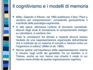 Il cognitivismo e i modelli di memoria
 Miller, Galanter e Pibram, nel 1960 pubblicano il libro “Piani e
struttura del comportamento”, considerato generalmente il
manifesto della psicologia cognitivista.
 In tale opera, attraverso l’utilizzo di strumenti concettuali,
desunti dagli studi di simulazione di comportamenti biologici
su calcolatore, si sostiene che:
“tutte le correlazioni fra stimolo e risposta devono essere
mediate da una rappresentazione organizzata dell’ambiente
che è costituita da un sistema di concetti e relazioni entro cui
l’organismo si colloca” (Miller et alt, 1960).
 Alcune ipotesi sull’importanza della rappresentazione interna
si trovano negli scritti dei gestaltisti, fra cui Koehler, e in
Tolman, anche se non hanno mai chiarito il modo in cui
l’azione viene diretta da questa organizzazione cognitiva.
 
