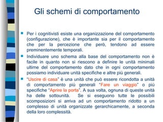 Gli schemi di comportamento
 Per i cognitivisti esiste una organizzazione del comportamento
(configurazione), che è importante sia per il comportamento
che per la percezione che però, tendono ad essere
preminentemente temporali.
 Individuare uno schema alla base del comportamento non è
facile in quanto non si riescono a definire le unità minimali
ultime del comportamento dato che in ogni comportamento
possiamo individuare unità specifiche e altre più generali.
 “Uscire di casa” è una unità che può essere ricondotta a unità
di comportamento più generali “Fare un viaggio” o più
specifiche “Aprire la porta”. A sua volta, ognuna di queste unità
ha delle sottounità. Se si eseguono tutte le possibili
scomposizioni si arriva ad un comportamento ridotto a un
complesso di unità organizzate gerarchicamente, a seconda
della loro complessità.
 