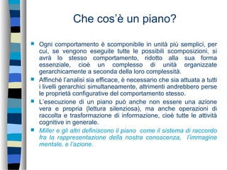 Che cos’è un piano?
 Ogni comportamento è scomponibile in unità più semplici, per
cui, se vengono eseguite tutte le possibili scomposizioni, si
avrà lo stesso comportamento, ridotto alla sua forma
essenziale, cioè un complesso di unità organizzate
gerarchicamente a seconda della loro complessità.
 Affinché l’analisi sia efficace, è necessario che sia attuata a tutti
i livelli gerarchici simultaneamente, altrimenti andrebbero perse
le proprietà configurative del comportamento stesso.
 L’esecuzione di un piano può anche non essere una azione
vera e propria (lettura silenziosa), ma anche operazioni di
raccolta e trasformazione di informazione, cioè tutte le attività
cognitive in generale.
 Miller e gli altri definiscono il piano come il sistema di raccordo
fra la rappresentazione della nostra conoscenza, l’immagine
mentale, e l’azione.
 