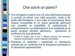 Che cos’è un piano?
 Tra immagine e piano non c'è una distinzione precisa
in quanto un piano, una volta acquisito, viene a far
parte dell’immagine; a sua volta la conoscenza deve
essere incorporata in un piano generale altrimenti
non avrebbe la possibilità di condizionare il
comportamento. La realizzazione e la creazione di un
piano avviene sempre attraverso operazioni di
confronto fra due elementi:
– l’unità di analisi non è più il riflesso perché non esistono
risposte automatiche, bensì risposte controllate.
 Parlando di controllo i cognitivisti si riferiscono
sempre ad un confronto fra la situazione percepita e
la situazione rappresentata.
 