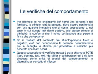 Le verifiche del comportamento
 Per esempio se noi chiamiamo per nome una persona a noi
familiare, lo stimolo, cioè la persona, deve essere confrontato
con una qualche immagine che di costei possediamo e, nel
caso in cui questo test risulti positivo, allo stesso stimolo si
attribuirà la conferma che il nome corrisponde alla persona
fisica che conosciamo.
 Se il risultato del confronto fra stimolo/persona fisica è
negativo, cioè non riconosciamo la persona, riesamineremo
più in dettaglio lo stimolo per procedere a verifiche più
accurate dei nostri ricordi.
 Questa successione di verifiche (tests) è stata chiamata TOTE
(test, operate, test, exit) da Miller e collaboratori ed è da loro
proposta come unità di analisi del comportamento, in
alternativa al concetto di riflesso.
 
