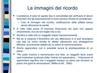 Le immagini del ricordo
 L’esistenza di piani di questo tipo è convalidata dal verificarsi di alcuni
fenomeni che gli associazionisti si sono sempre rifiutati di considerare:
– l’uso di immagini nel ricordo, codificazione delle sillabe senza
senso attraverso le parole.
 A volte nelle prove di memoria l'intervento dei piani non appare
chiaramente, ma ciò non toglie che ci sia.
 Sembra a volte che un soggetto impari meccanicamente.
 Ma se si osserva il fenomeno con più attenzione ci si può accorgere
che egli ha come ritmato le sillabe utilizzando uno stratagemma
efficace, sicuramente dettato da un piano di memorizzazione.
 Anche apprendere non è possibile senza la predisposizione di un
piano:
 “Per poter riuscire a memorizzare una lista, un soggetto deve avere
quel misterioso qualcosa detto 'intento ad apprendere… l’intenzione di
apprendere significa che il soggetto esegue un piano per formare un
piano che guidi la rievocazione” (Miller et alt., 1960).
 