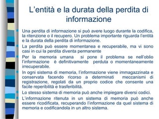L’entità e la durata della perdita di
informazione
 Una perdita di informazione si può avere luogo durante la codifica,
la ritenzione o il recupero. Un problema importante riguarda l’entità
e la durata della perdita di informazione.
 La perdita può essere momentanea e recuperabile, ma vi sono
casi in cui la perdita diventa permanente
 Per la memoria umana si pone il problema se nell’oblio
l’informazione è definitivamente perduta o momentaneamente
irrecuperabile.
 In ogni sistema di memoria, l’informazione viene immagazzinata e
conservata facendo ricorso a determinati meccanismi di
registrazione, regolati da un proprio codice che consente una
facile reperibilità e trasferibilità.
 Lo stesso sistema di memoria può anche impiegare diversi codici.
 L’informazione ritenuta in un sistema di memoria può anche
essere ricodificata, recuperando l’informazione da quel sistema di
memoria e codificandola in un altro sistema.
 