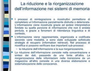 La riduzione e la riorganizzazione
dell’informazione nei sistemi di memoria
 I processi di reintegrazione o ricostruttivi permettono di
completare un’informazione parzialmente distrutta o deteriorata.
L’informazione viene ricostruita grazie ad ipotesi interpretative
fondate su quella porzione di informazione che non è andata
perduta, e grazie a fenomeni di ridondanza linguistica e di
contesto.
 L’informazione viene rappresentata, organizzata e codificata
secondo varie modalità, e sono state sviluppate sofisticate
strategie di recupero (information retrieval). Nel processo di
ricodifica si possono verificare due importanti sub-processi:
– la riduzione dell’informazione e la sua riorganizzazione.
 La riduzione dell’informazione consiste nella concentrazione e
sintesi dei dati, passando da una fonte all’altra. La
riorganizzazione delle informazioni nella transizione da un
magazzino all’altro consiste in una diversa elaborazione e
sistematizzazione delle conoscenze.
 