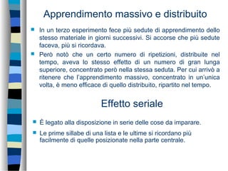 Apprendimento massivo e distribuito
 In un terzo esperimento fece più sedute di apprendimento dello
stesso materiale in giorni successivi. Si accorse che più sedute
faceva, più si ricordava.
 Però notò che un certo numero di ripetizioni, distribuite nel
tempo, aveva lo stesso effetto di un numero di gran lunga
superiore, concentrato però nella stessa seduta. Per cui arrivò a
ritenere che l’apprendimento massivo, concentrato in un’unica
volta, è meno efficace di quello distribuito, ripartito nel tempo.
 È legato alla disposizione in serie delle cose da imparare.
 Le prime sillabe di una lista e le ultime si ricordano più
facilmente di quelle posizionate nella parte centrale.
Effetto seriale
 