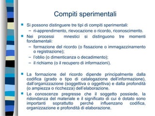 Compiti sperimentali
 Si possono distinguere tre tipi di compiti sperimentali:
– ri-apprendimento, rievocazione o ricordo, riconoscimento.
 Nei processi mnestici si distinguono tre momenti
fondamentali:
– formazione del ricordo (o fissazione o immagazzinamento
o registrazione);
– l’oblio (o dimenticanza o decadimento);
– il richiamo (o il recupero di informazioni).
 La formazione del ricordo dipende principalmente dalla
codifica (grado o tipo di catalogazione dell’informazione),
dall’organizzazione (soggettiva o oggettiva) e dalla profondità
(o ampiezza o ricchezza) dell’elaborazione.
 Le conoscenze pregresse che il soggetto possiede, la
ridondanza del materiale e il significato di cui è dotato sono
importanti soprattutto perché influenzano codifica,
organizzazione e profondità di elaborazione.
 
