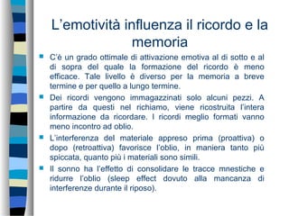 L’emotività influenza il ricordo e la
memoria
 C’è un grado ottimale di attivazione emotiva al di sotto e al
di sopra del quale la formazione del ricordo è meno
efficace. Tale livello è diverso per la memoria a breve
termine e per quello a lungo termine.
 Dei ricordi vengono immagazzinati solo alcuni pezzi. A
partire da questi nel richiamo, viene ricostruita l’intera
informazione da ricordare. I ricordi meglio formati vanno
meno incontro ad oblio.
 L’interferenza del materiale appreso prima (proattiva) o
dopo (retroattiva) favorisce l’oblio, in maniera tanto più
spiccata, quanto più i materiali sono simili.
 Il sonno ha l’effetto di consolidare le tracce mnestiche e
ridurre l’oblio (sleep effect dovuto alla mancanza di
interferenze durante il riposo).
 