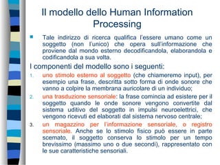 Il modello dello Human Information
Processing
 Tale indirizzo di ricerca qualifica l’essere umano come un
soggetto (non l’unico) che opera sull’informazione che
proviene dal mondo esterno decodificandola, elaborandola e
codificandola a sua volta.
I componenti del modello sono i seguenti:
1. uno stimolo esterno al soggetto (che chiameremo input), per
esempio una frase, descritta sotto forma di onde sonore che
vanno a colpire la membrana auricolare di un individuo;
2. una trasduzione sensoriale: la frase comincia ad esistere per il
soggetto quando le onde sonore vengono convertite dal
sistema uditivo del soggetto in impulsi neuroelettrici, che
vengono ricevuti ed elaborati dal sistema nervoso centrale;
3. un magazzino per l’informazione sensoriale, o registro
sensoriale. Anche se lo stimolo fisico può essere in parte
scemato, il soggetto conserva lo stimolo per un tempo
brevissimo (massimo uno o due secondi), rappresentato con
le sue caratteristiche sensoriali.
 