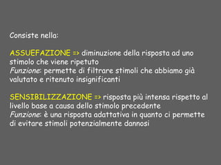 Consiste nella:
ASSUEFAZIONE => diminuzione della risposta ad uno
stimolo che viene ripetuto
Funzione: permette di filtrare stimoli che abbiamo già
valutato e ritenuto insignificanti
SENSIBILIZZAZIONE => risposta più intensa rispetto al
livello base a causa dello stimolo precedente
Funzione: è una risposta adattativa in quanto ci permette
di evitare stimoli potenzialmente dannosi
 