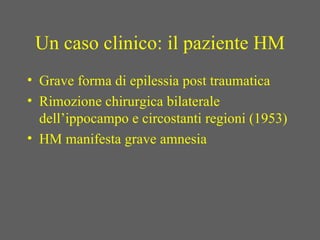 Un caso clinico: il paziente HM
• Grave forma di epilessia post traumatica
• Rimozione chirurgica bilaterale
dell’ippocampo e circostanti regioni (1953)
• HM manifesta grave amnesia
 