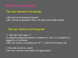 Test per memoria anterograda
=> Test del ‘digit span +1’
Si aumenta progressivamente il numero di cifre e si addestra il
soggetto a ricordarle.
H.M. non riesce a ricordare piu’ di 7, i controlli arrivano a 18.
=> Ricordo di storie, eventi
H.M. non ricorda e non mostra di apprendere
Memoria a lungo termine
Test per memoria retrograda
=>Ricordo di avvenimenti passati
H.M. ricorda avvenimenti fino a 10 anni prima della lesione
 