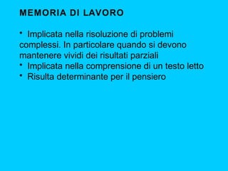 MEMORIA DI LAVORO
• Implicata nella risoluzione di problemi
complessi. In particolare quando si devono
mantenere vividi dei risultati parziali
• Implicata nella comprensione di un testo letto
• Risulta determinante per il pensiero
 