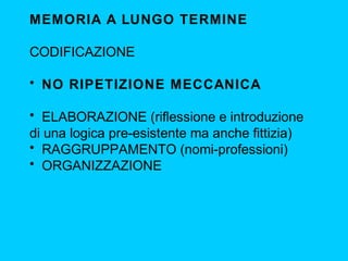 MEMORIA A LUNGO TERMINE
CODIFICAZIONE
• NO RIPETIZIONE MECCANICA
• ELABORAZIONE (riflessione e introduzione
di una logica pre-esistente ma anche fittizia)
• RAGGRUPPAMENTO (nomi-professioni)
• ORGANIZZAZIONE
 