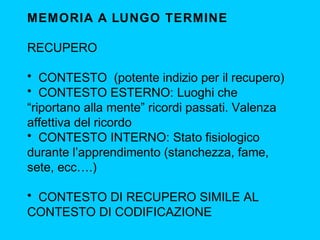 MEMORIA A LUNGO TERMINE
RECUPERO
• CONTESTO (potente indizio per il recupero)
• CONTESTO ESTERNO: Luoghi che
“riportano alla mente” ricordi passati. Valenza
affettiva del ricordo
• CONTESTO INTERNO: Stato fisiologico
durante l’apprendimento (stanchezza, fame,
sete, ecc….)
• CONTESTO DI RECUPERO SIMILE AL
CONTESTO DI CODIFICAZIONE
 