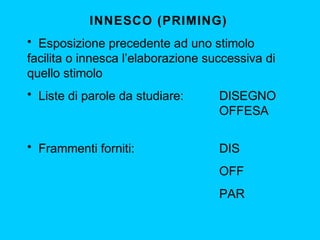 INNESCO (PRIMING)
• Esposizione precedente ad uno stimolo
facilita o innesca l’elaborazione successiva di
quello stimolo
• Liste di parole da studiare: DISEGNO
OFFESA
• Frammenti forniti: DIS
OFF
PAR
 