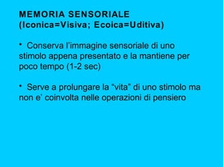 MEMORIA SENSORIALE
(Iconica=Visiva; Ecoica=Uditiva)
• Conserva l’immagine sensoriale di uno
stimolo appena presentato e la mantiene per
poco tempo (1-2 sec)
• Serve a prolungare la “vita” di uno stimolo ma
non e’ coinvolta nelle operazioni di pensiero
 