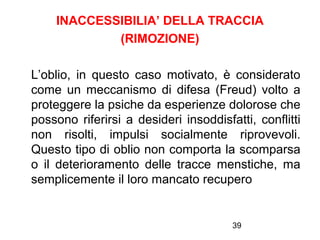 39
INACCESSIBILIA’ DELLA TRACCIA
(RIMOZIONE)
L’oblio, in questo caso motivato, è considerato
come un meccanismo di difesa (Freud) volto a
proteggere la psiche da esperienze dolorose che
possono riferirsi a desideri insoddisfatti, conflitti
non risolti, impulsi socialmente riprovevoli.
Questo tipo di oblio non comporta la scomparsa
o il deterioramento delle tracce menstiche, ma
semplicemente il loro mancato recupero
 