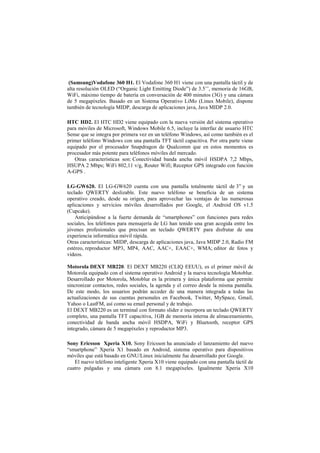 (Samsung)Vodafone 360 H1. El Vodafone 360 H1 viene con una pantalla táctil y de
alta resolución OLED (“Organic Light Emitting Diode”) de 3.5’’, memoria de 16GB,
WiFi, máximo tiempo de batería en conversación de 400 minutos (3G) y una cámara
de 5 megapíxeles. Basado en un Sistema Operativo LiMo (Linux Mobile), dispone
también de tecnología MIDP, descarga de aplicaciones java, Java MIDP 2.0.
HTC HD2. El HTC HD2 viene equipado con la nueva versión del sistema operativo
para móviles de Microsoft, Windows Mobile 6.5, incluye la interfaz de usuario HTC
Sense que se integra por primera vez en un teléfono Windows, así como también es el
primer teléfono Windows con una pantalla TFT táctil capacitiva. Por otra parte viene
equipado por el procesador Snapdragon de Qualcomm que en estos momentos es
procesador más potente para teléfonos móviles del mercado.
Otras características son: Conectividad banda ancha móvil HSDPA 7,2 Mbps,
HSUPA 2 Mbps; WiFi 802,11 v/g, Router Wifi; Receptor GPS integrado con función
A-GPS .
LG-GW620. El LG-GW620 cuenta con una pantalla totalmente táctil de 3” y un
teclado QWERTY deslizable. Este nuevo teléfono se beneficia de un sistema
operativo creado, desde su origen, para aprovechar las ventajas de las numerosas
aplicaciones y servicios móviles desarrollados por Google, el Android OS v1.5
(Cupcake).
Anticipándose a la fuerte demanda de “smartphones” con funciones para redes
sociales, los teléfonos para mensajería de LG han tenido una gran acogida entre los
jóvenes profesionales que precisan un teclado QWERTY para disfrutar de una
experiencia informática móvil rápida.
Otras características: MIDP, descarga de aplicaciones java, Java MIDP 2.0, Radio FM
estéreo, reproductor MP3, MP4, AAC, AAC+, EAAC+, WMA; editor de fotos y
vídeos.
Motorola DEXT MB220. El DEXT MB220 (CLIQ EEUU), es el primer móvil de
Motorola equipado con el sistema operativo Android y la nueva tecnología Motoblur.
Desarrollado por Motorola, Motoblur es la primera y única plataforma que permite
sincronizar contactos, redes sociales, la agenda y el correo desde la misma pantalla.
De este modo, los usuarios podrán acceder de una manera integrada a todas las
actualizaciones de sus cuentas personales en Facebook, Twitter, MySpace, Gmail,
Yahoo o LastFM, así como su email personal y de trabajo.
El DEXT MB220 es un terminal con formato slider e incorpora un teclado QWERTY
completo, una pantalla TFT capacitiva, 1GB de memoria interna de almacenamiento,
conectividad de banda ancha móvil HSDPA, WiFi y Bluetooth, receptor GPS
integrado, cámara de 5 megapíxeles y reproductor MP3.
Sony Ericsson Xperia X10. Sony Ericsson ha anunciado el lanzamiento del nuevo
“smartphone” Xperia X1 basado en Android, sistema operativo para dispositivos
móviles que está basado en GNU/Linux inicialmente fue desarrollado por Google.
El nuevo teléfono inteligente Xperia X10 viene equipado con una pantalla táctil de
cuatro pulgadas y una cámara con 8.1 megapíxeles. Igualmente Xperia X10
 