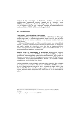 incorpora el chip Snapdragon de Qualcomm, productos y servicios de
comunicaciones inalámbricas digitales basados en la tecnología digital
CDMA (Acceso Múltiple por División de Código). Dicho chip es usado ya por el
TG1 de Toshiba, o el HD2 de HTC Corporation, fabricante de dispositivos portátiles
basados en Windows Mobile de Microsoft y Google Android.
5.2 Artículos recientes
“Smartphones” con procesador de cuatro núcleos
Los primeros teléfonos con procesadores multinúcleo podrían llegar en 2010, según
afirman desde ARM. La familia de procesadores ARM Cortex-A5 MPCore estará
orientada al uso en entornos multitarea y se fabricarán modelos hasta con
cuatro núcleos.
El Cortex-A5 fue presentado por ARM a principios de este mes, se trata del más
pequeño y con menos consumo energético del mercado, pensado para ser integrado en
una amplia variedad de dispositivos, entre los que se encuentran teléfonos
móviles, “smartphones”, dispositivos MID’s, o incluso Internet Media Tablets, en los
que priman las tareas basadas en la conectividad. 1
Motorola Droid. El Resurgimiento de un Gigante. Recientemente, Motorola
introdujo su primer “Smartphone” CDMA con Google Android 2.0 y sin duda ha
levantado una gran expectación en el mercado. El pasado miércoles 28 de Octubre fue
finalmente presentado el Motorola Droid para el operador celular CDMA, Verizon en
Estados Unidos, el cual comenzará a venderse el próximo 6 de Noviembre y también
contará con una versión GSM en poco tiempo.
El Droid trae consigo varias novedades, entre ellas está el Hardware. Será el primero
de una larga lista en abandonar el Qualcomm MSM7225 a 528 MHz pasando a
un ARM Cortex A8 (en este caso a 550 MHz), el mismo que usa el nuevo iPhone
3GS o la Palm Prë, el cual le confiere una gran rapidez a la hora de mover Android.
Por ello podríamos hablar del primer salto generacional en lo que a Hardware se
refiere. 2
1http://www.idg.es/pcworld/Smartphone-con-procesador-de-cuatro-nucleos/doc86537-
PDA.htm
2 http://www.poderpda.com/content/view/7504/1/
 